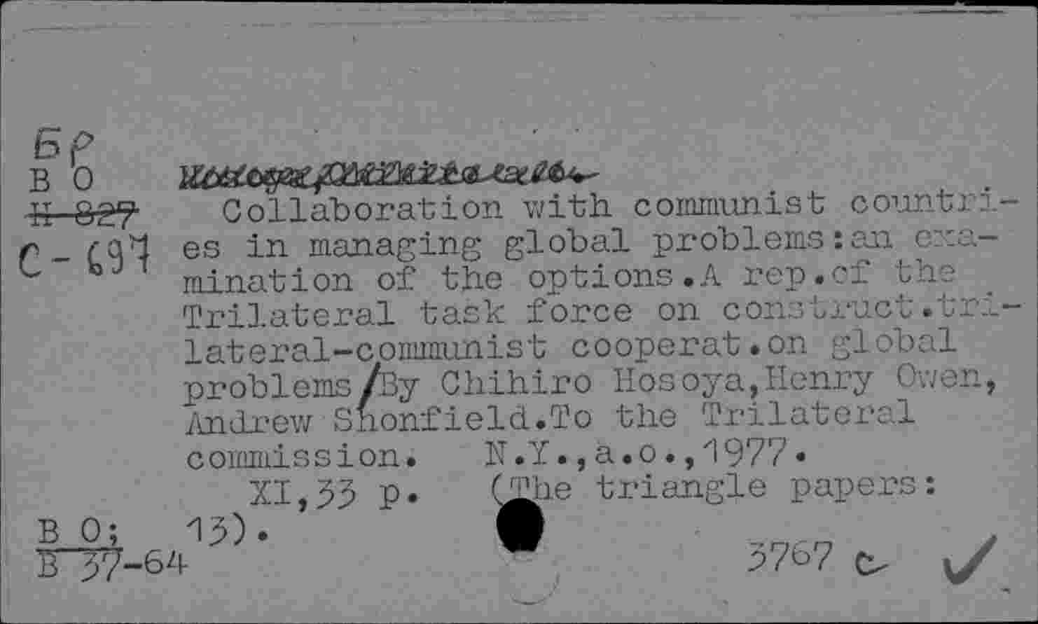 ﻿B 0
c-m
Collaboration with communist countri es in managing global problems:an examination of the options.A rep.cf the . Trilateral task force on construct.tri lateral-communist coopérât.on global problems/By Chihiro Hosoya,Henry Owen, Andrew Shonfield.To the Trilateral
N.Y., a.o.,1977.
(The triangle papers:
commission.
B 0;	15)
XI, 55 P
0-64